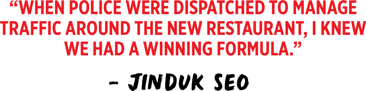 When police were dispatched to manage traffic around the new restaurant, I knew we had a winning formula. - Jinduk Seo